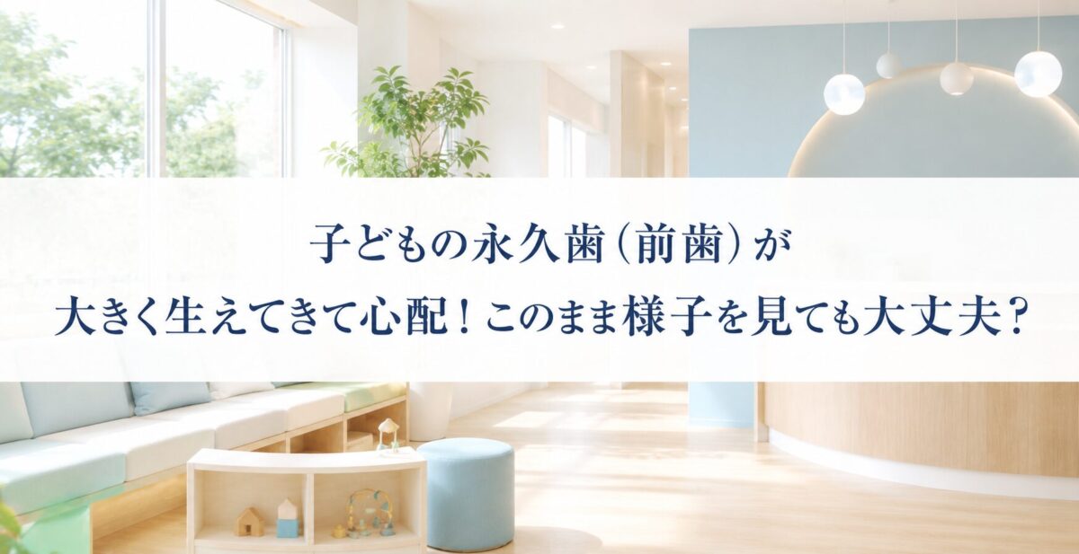 子どもの永久歯（前歯）が大きく生えてきて心配！このまま様子を見ても大丈夫？